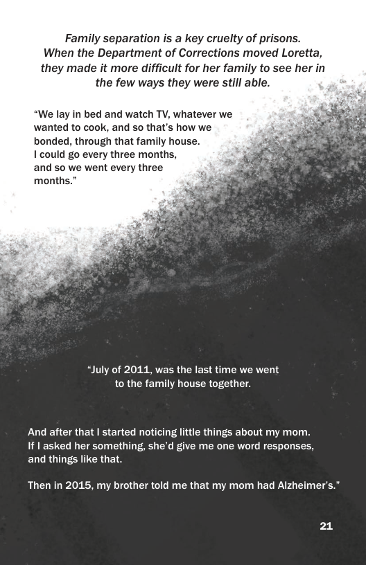 Family separation is a key cruelty of prisons. When the Department of Corrections moved Loretta, they made it more difficult for her family to see her in the few ways they were still able. “We lay in bed and watch TV, whatever we wanted to cook, and so that’s how we bonded, through that family house. I could go every three months, and so we went every three months.” “July of 2011, was the last time we went to the family house together. And after that | started noticing little things about my mom. If | asked her something, she’d give me one word responses, and things like that. Then in 2015, my brother told me that my mom had Alzheimer’s.” 21
